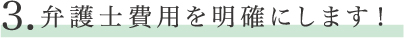３　弁護士費用を明確にします！