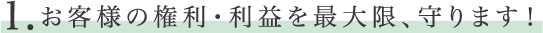 １　お客様の権利・利益を最大限、守ります！